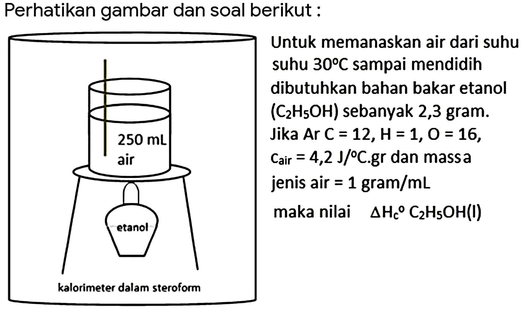 Perhatikan gambar dan soal berikut : 
Untuk memanaskan air dari suhu suhu 30 C sampai mendidih dibutuhkan bahan bakar etanol (C2H5OH) sebanyak 2,3 gram. 
Jika Ar C = 12, H = 1, O = 16, c_air = 4,2 J/Cgr dan massa jenis air = 1 gram/mL maka nilai DeltaH_(c) C2H5OH(l) 
250 mL 
air 
etanol 
kalorimeter dalm steroform 