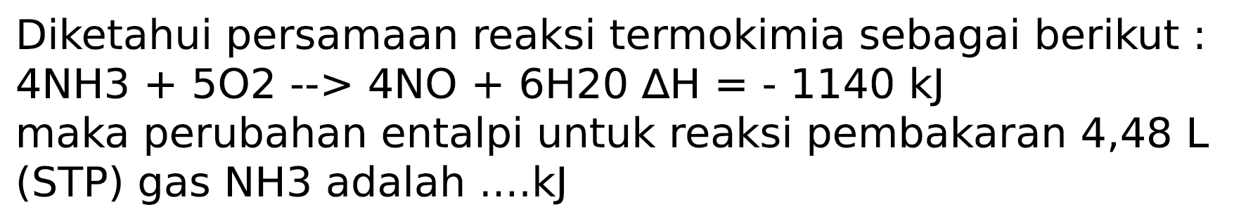 Diketahui persamaan reaksi termokimia sebagai berikut :  4 NH 3+5 O 2->4 NO+6 H 20 Delta H=-1140 ~kJ 
maka perubahan entalpi untuk reaksi pembakaran 4,48  L  (STP) gas NH3 adalah ....kJ