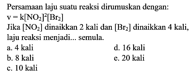 Persamaan laju suatu reaksi dirumuskan dengan:

v=k[NO2]^(2)[Br_(2)]

Jika  [NO2]  dinaikkan 2 kali dan  [Br_(2)]  dinaikkan 4 kali, laju reaksi menjadi... semula.