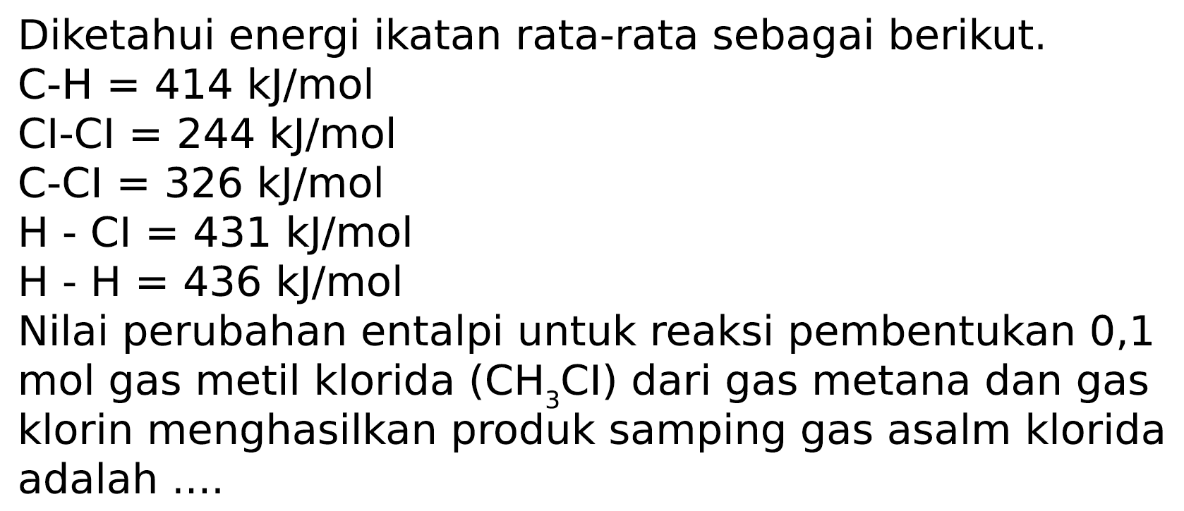 Diketahui energi ikatan rata-rata sebagai berikut.
 C-H=414 ~kJ / mol 
 Cl-Cl=244 ~kJ / mol 
 C-Cl=326 ~kJ / mol 
 H-Cl=431 ~kJ / mol 
 H-H=436 ~kJ / mol 
Nilai perubahan entalpi untuk reaksi pembentukan 0,1 mol gas metil klorida  (CH_(3) Cl)  dari gas metana dan gas klorin menghasilkan produk samping gas asalm klorida adalah ....