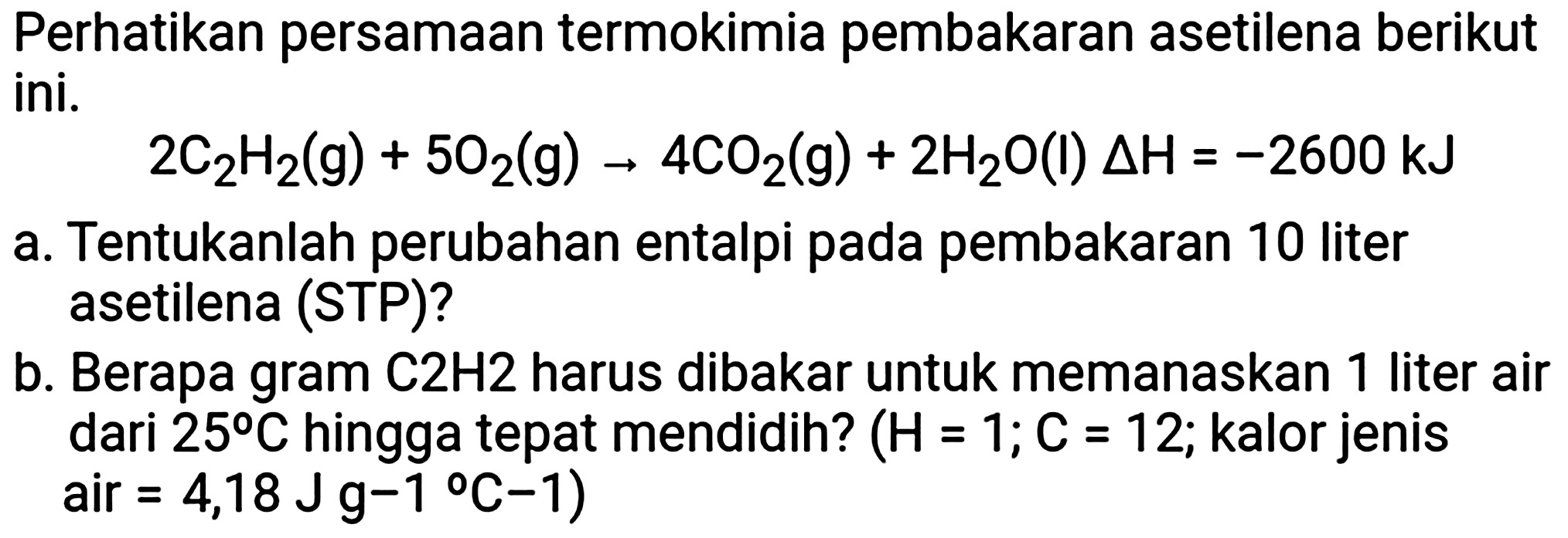 Perhatikan persamaan termokimia pembakaran asetilena berikut ini.

2 C_(2) H_(2)(g)+5 O_(2)(g) -> 4 CO_(2)(g)+2 H_(2) O(I) Delta H=-2600 ~kJ

a. Tentukanlah perubahan entalpi pada pembakaran 10 liter asetilena (STP)?
b. Berapa gram  C 2 H 2  harus dibakar untuk memanaskan 1 liter air dari  25 C  hingga tepat mendidih?  (H=1 ; C=12 ; kalor jenis air  =4,18 Jg-1 C-1  )