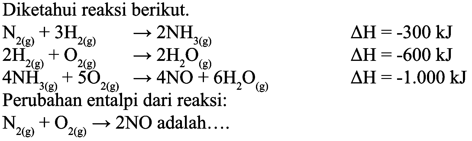 Diketahui reaksi berikut.
 N_(2(g))+3 H_(2(g))  -> 2 NH_(3(g))  Delta H=-300 ~kJ  2 H_(2(g))+O_(2(g))  -> 2 H_(2) O_((g))  Delta H=-600 ~kJ  4 NH_(3 g))+5 O_(2(g)) -> 4 NO+6 H_(2) O_((g))  Delta H=-1.000 ~kJ 
Perubahan entalpi dari reaksi:
 N_(2(g))+O_(2(g)) -> 2 NO  adalah....