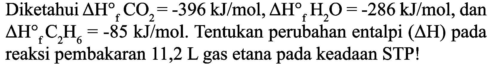 Diketahui  Delta H_(f) CO_(2)=-396 ~kJ / mol, Delta H_(f) H_(2) O=-286 ~kJ / mol , dan  Delta H_(f) C_(2) H_(6)=-85 ~kJ / mol . Tentukan perubahan entalpi  (Delta H)  pada reaksi pembakaran  11,2 ~L  gas etana pada keadaan STP!