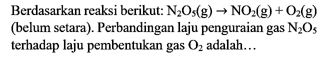 Berdasarkan reaksi berikut:  N2) O5(g) -> NO2(g)+O2(g)  (belum setara). Perbandingan laju penguraian gas  N2) O5  terhadap laju pembentukan gas  O2  adalah...