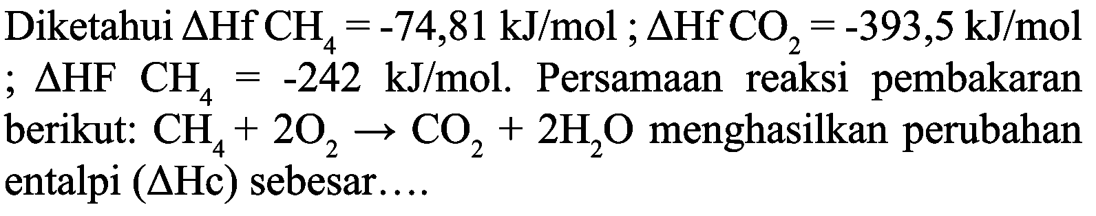 Diketahui  Delta Hf CH{ )_(4)=-74,81 ~kJ / mol ; Delta Hf CO{ )_(2)=-393,5 ~kJ / mol   ; Delta HF CH_(4)=-242 ~kJ / mol . Persamaan reaksi pembakaran berikut:  CH_(4)+2 O_(2) -> CO_(2)+2 H_(2) O  menghasilkan perubahan entalpi  (Delta Hc)  sebesar....