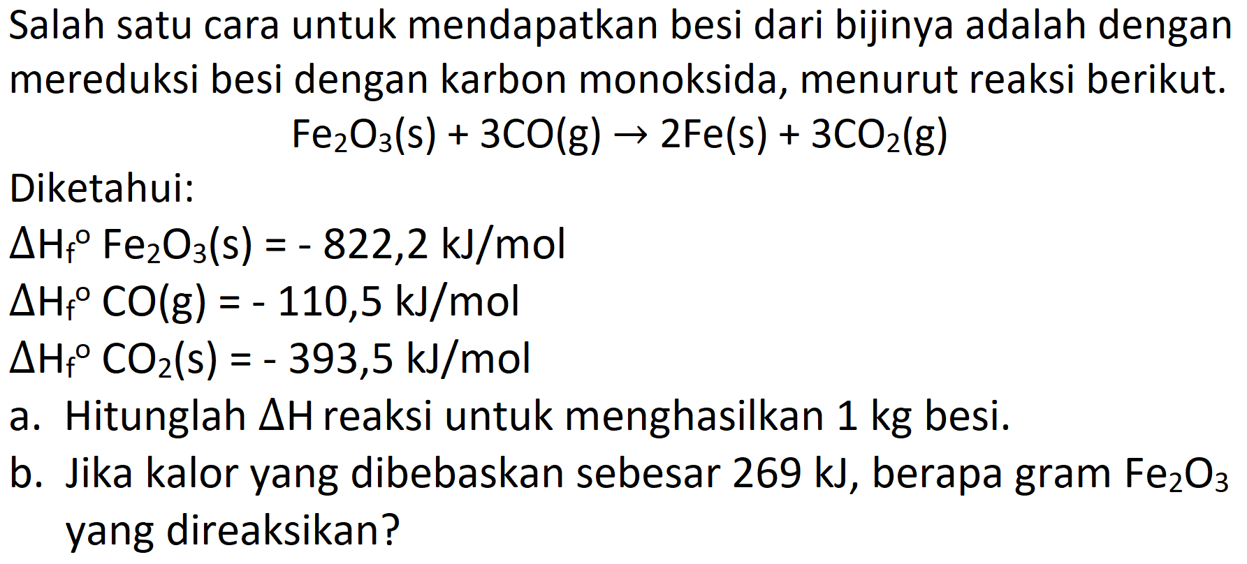 Salah satu cara untuk mendapatkan besi dari bijinya adalah dengan mereduksi besi dengan karbon monoksida, menurut reaksi berikut.

Fe_(2) O_(3)(s)+3 CO(g) -> 2 Fe(s)+3 CO_(2)(g)

Diketahui:


Delta H_(f)/( ) Fe_(2) O_(3)(s)=-822,2 ~kJ / mol 
Delta H_(f)/( ) CO(g)=-110,5 ~kJ / mol 
Delta H_(f)/( ) CO_(2)(s)=-393,5 ~kJ / mol


a. Hitunglah  Delta  H reaksi untuk menghasilkan 1 kg besi.
b. Jika kalor yang dibebaskan sebesar  269 ~kJ , berapa gram  Fe_(2) O_(3)  yang direaksikan?