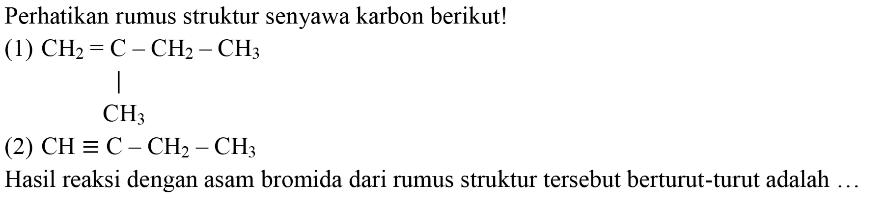 Perhatikan rumus struktur senyawa karbon berikut!
(1) CH2=C-CH2-CH3 CH3 (2) CH ≡ C - CH2 - CH3 Hasil reaksi dengan asam bromida dari rumus struktur tersebut berturut-turut adalah ... 