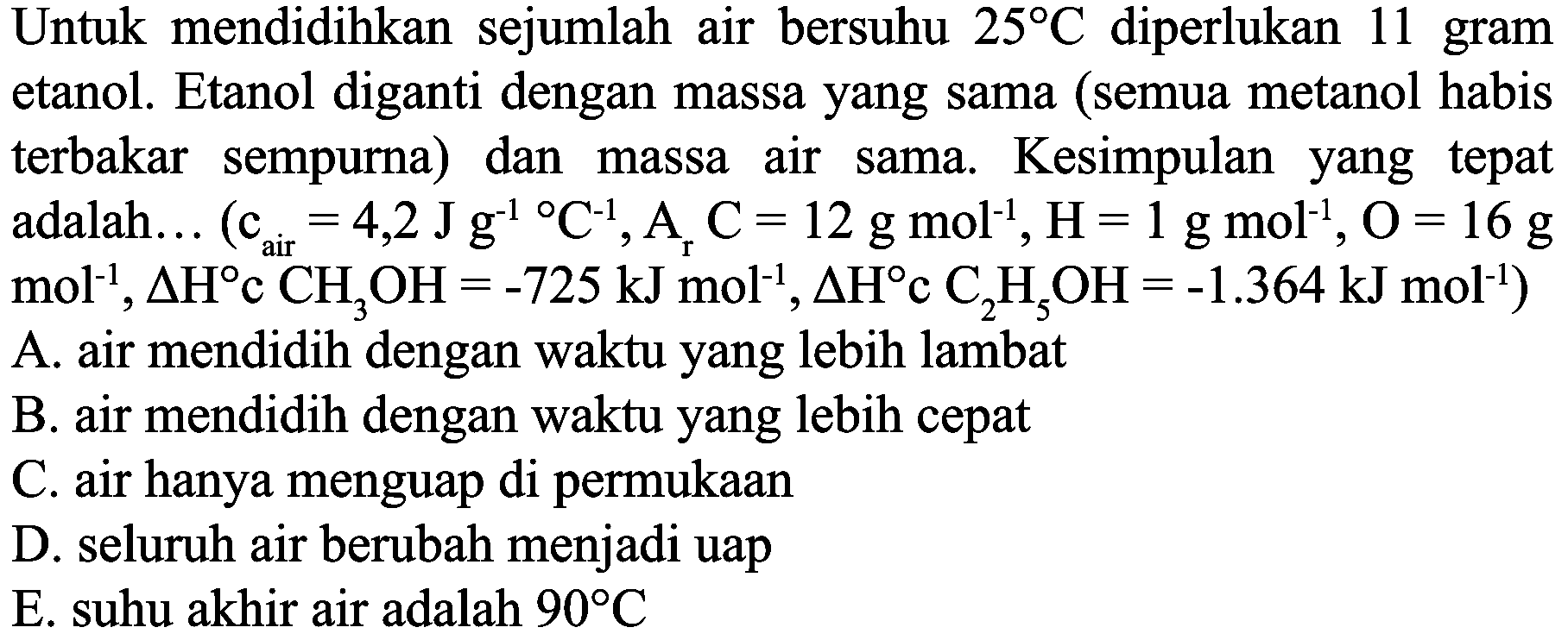 Untuk mendidihkan sejumlah air bersuhu  25 C  diperlukan 11 gram etanol. Etanol diganti dengan massa yang sama (semua metanol habis terbakar sempurna) dan massa air sama. Kesimpulan yang tepat adalah...  (c_( {air ))=4,2 J g^(-1)/( ) C^(-1), A_(r) C=12 g mol^(-1), H=1 g mol^(-1), O=16 g.   .mol^(-1), Delta H c CH CH_(3) OH=-725 ~kJ mol^(-1), Delta H c C_(2) H_(5) OH=-1.364 ~kJ mol^(-1))