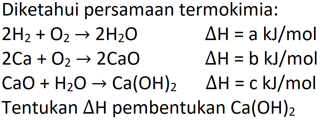 Diketahui persamaan termokimia:
 2 H_(2)+O_(2) -> 2 H_(2) O  Delta H=a kJ / mol  2 Ca+O_(2) -> 2 CaO  Delta H=b kJ / mol  CaO+H_(2) O -> Ca(OH)_(2)  Delta H=c kJ / mol   { Tentukan ) Delta H  { pembentukan ) Ca(OH)_(2) 