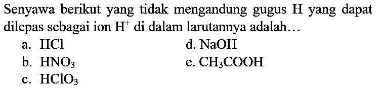 Senyawa berikut yang tidak mengandung gugus  H  yang dapat dilepas sebagai ion  H^(+) di dalam larutannya adalah...
a.  HCl 
d.  NaOH 
b.  HNO_(3) 
e.  CH_(3) COOH 
c.  HClO_(3) 