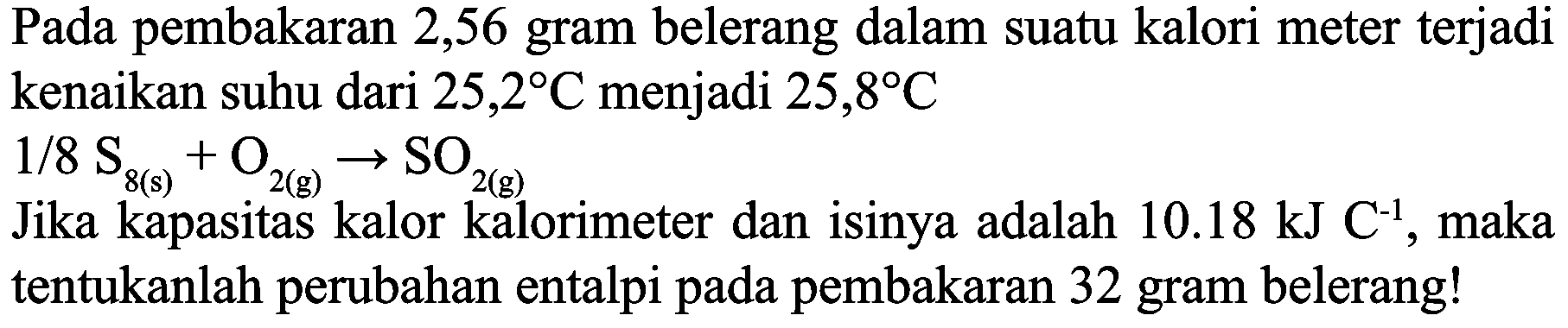 Pada pembakaran 2,56 gram belerang dalam suatu kalori meter terjadi kenaikan suhu dari  25,2 C  menjadi  25,8 C 
 1 / 8 ~S_(8(s))+O_(2(g)) -> SO_(2(g)) 
Jika kapasitas kalor kalorimeter dan isinya adalah  10.18 ~kJ C^(-1) , maka tentukanlah perubahan entalpi pada pembakaran 32 gram belerang!