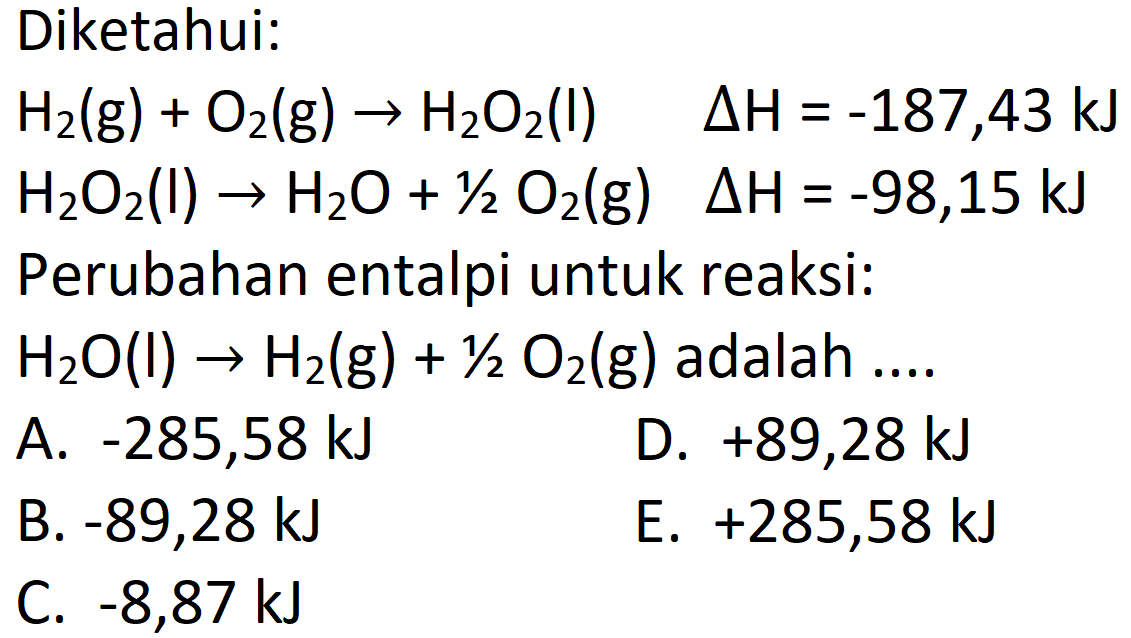 Diketahui:
 H_(2)(g)+O_(2)(g) -> H_(2) O_(2)(I)  Delta H=-187,43 ~kJ   H_(2) O_(2)(l) -> H_(2) O+1 / 2 O_(2)(g)  Delta H=-98,15 ~kJ  Perubahan entalpi untuk reaksi:  H_(2) O(l) -> H_(2)(g)+1 / 2 O_(2)(g)  adalah ....