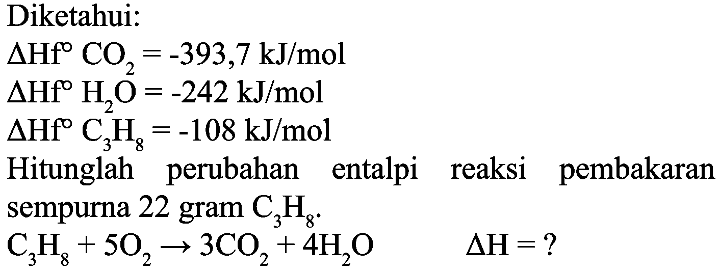 Diketahui:
 Delta Hf CO_(2)=-393,7 ~kJ / mol 
 Delta Hf H_(2) O=-242 ~kJ / mol 
 Delta Hf C_(3) H_(8)=-108 ~kJ / mol 
Hitunglah perubahan entalpi reaksi pembakaran sempurna 22 gram  C_(3) H_(8) .
 C_(3) H_(8)+5 O_(2) -> 3 CO_(2)+4 H_(2) O  Delta H=? 