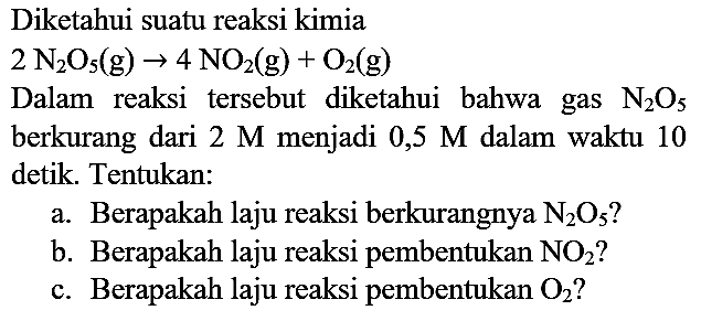 Diketahui suatu reaksi kimia
Dalam reaksi tersebut diketahui bahwa gas  N_(2) O_(5)  berkurang dari  2 M  menjadi  0,5 M  dalam waktu 10 detik. Tentukan:
a. Berapakah laju reaksi berkurangnya  N_(2) O_(5)  ?
b. Berapakah laju reaksi pembentukan  NO2  ?
c. Berapakah laju reaksi pembentukan  O2  ?