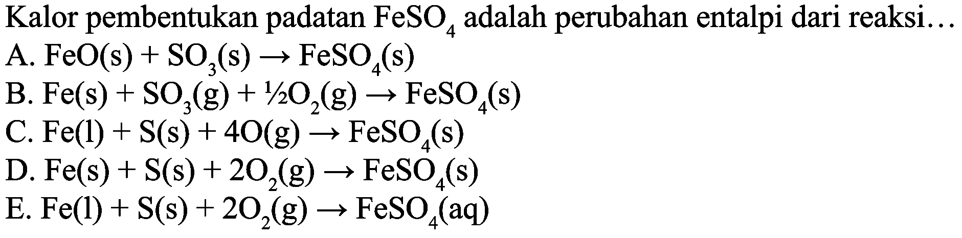 Kalor pembentukan padatan  FeSO_(4)  adalah perubahan entalpi dari reaksi...
A.  FeO(s)+SO_(3)(s) -> FeSO_(4)(s) 
B.  Fe(s)+SO_(3)(g)+1 / 2 O_(2)(g) -> FeSO_(4)(s) 
C.  Fe(l)+S(s)+4 O(g) -> FeSO_(4)(s) 
D.  Fe(s)+S(s)+2 O_(2)(g) -> FeSO_(4)(s) 
E. Fe(l)  +S(s)+2 O_(2)(g) -> FeSO_(4)(aq) 