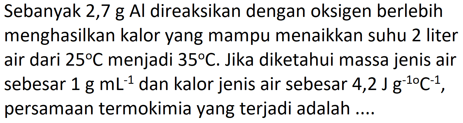 Sebanyak 2,7 g Al direaksikan dengan oksigen berlebih menghasilkan kalor yang mampu menaikkan suhu 2 liter air dari  25 C  menjadi  35 C . Jika diketahui massa jenis air sebesar  1 g mL^(-1)  dan kalor jenis air sebesar 4,2  J g^(-1 o) C^(-1) , persamaan termokimia yang terjadi adalah ....