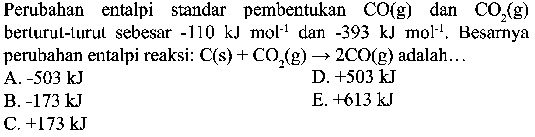 Perubahan entalpi standar pembentukan  CO(g)  dan  CO_(2)(g)  berturut-turut sebesar  -110 ~kJ mol^(-1)  dan  -393 ~kJ mol^(-1) . Besarnya perubahan entalpi reaksi:  C(s)+CO_(2)(g) -> 2 CO(g)  adalah...