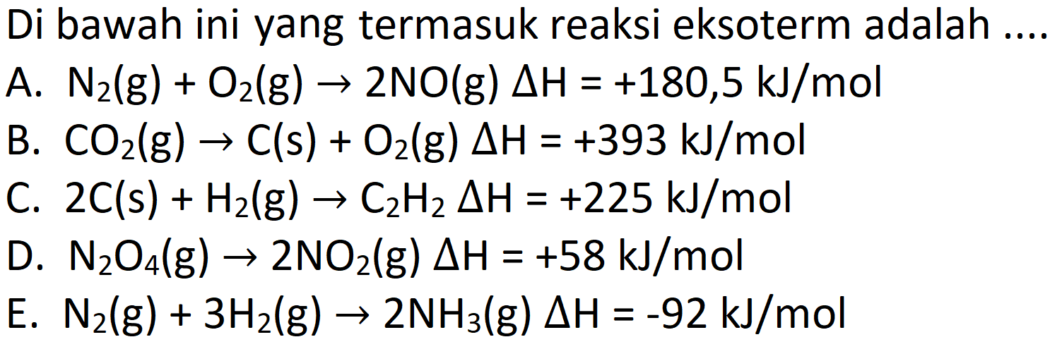 Di bawah ini yang termasuk reaksi eksoterm adalah ....
A.  N_(2)(g)+O_(2)(g) -> 2 NO(g) Delta H=+180,5 ~kJ / mol 
B.  CO_(2)(g) -> C(s)+O_(2)(g) Delta H=+393 ~kJ / mol 
C.  2 C(s)+H_(2)(g) -> C_(2) H_(2) Delta H=+225 ~kJ / mol 
D.  N_(2) O_(4)(g) -> 2 NO_(2)  (g)  Delta H=+58 ~kJ / mol 
E.  N_(2)(g)+3 H_(2)(g) -> 2 NH_(3)(g) Delta H=-92 ~kJ / mol 