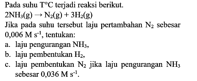 Pada suhu  T C  terjadi reaksi berikut.
 2 NH_(3)(g) -> N_(2)(g)+3 H2(g) 
Jika pada suhu tersebut laju pertambahan  N_(2)  sebesar  0,006 M s^(-1) , tentukan:
a. laju pengurangan  NH_(3) ,
b. laju pembentukan  H2 ,
c. laju pembentukan  N_(2)  jika laju pengurangan  NH_(3)  sebesar  0,036 M s^(-1) .