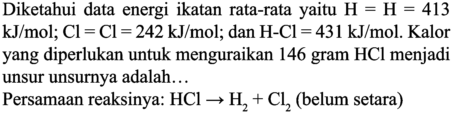 Diketahui data energi ikatan rata-rata yaitu  H=H=413   kJ / mol ; Cl=Cl=242 ~kJ / mol ; dan  H-Cl=431 ~kJ / mol . Kalor yang diperlukan untuk menguraikan 146 gram  HCl  menjadi unsur unsurnya adalah...
Persamaan reaksinya:  HCl -> H_(2)+Cl_(2)  (belum setara)