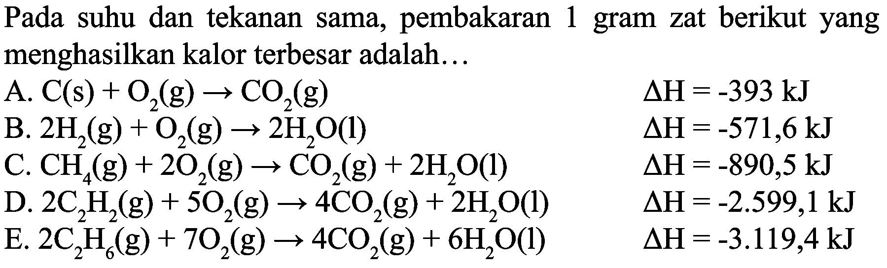 Pada suhu dan tekanan sama, pembakaran 1 gram zat berikut yang menghasilkan kalor terbesar adalah...
  { A. ) C(s)+O_(2)(g) -> CO_(2)(g)  Delta H=-393 ~kJ   { B. ) 2 H_(2)(g)+O_(2)(g) -> 2 H_(2) O(l)  Delta H=-571,6 ~kJ   { C. ) CH_(4)(g)+2 O_(2)(g) -> CO_(2)(g)+2 H_(2) O(l)  Delta H=-890,5 ~kJ   { D. ) 2 C_(2) H_(2)(g)+5 O_(2)(g) -> 4 CO_(2)(g)+2 H_(2) O(l)  Delta H=-2.599,1 ~kJ   { E. ) 2 C_(2) H_(6)(g)+7 O_(2)(g) -> 4 CO_(2)(g)+6 H_(2) O(l)  Delta H=-3.119,4 ~kJ 