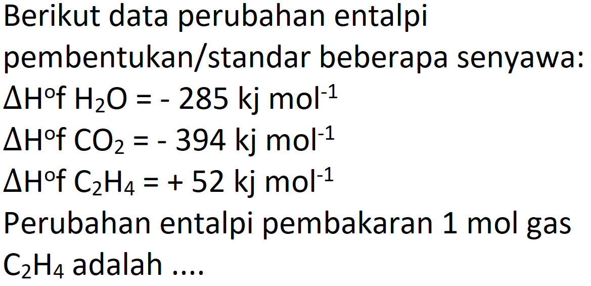 Berikut data perubahan entalpi pembentukan/standar beberapa senyawa:
 Delta H f H_(2) O=-285 kj mol^(-1) 
 Delta H f CO_(2)=-394 kj mol^(-1) 
 Delta H f C_(2) H_(4)=+52 kj mol^(-1) 
Perubahan entalpi pembakaran  1 mol  gas  C_(2) H_(4)  adalah ....