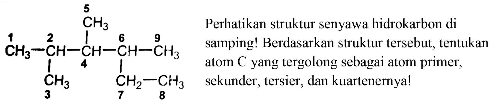 5
CH3 
1 2 6 9 
CH3 - CH - CH - CH - CH3 
4 
CH3 CH2 - CH3 
3 7 8 
Perhatikan struktur senyawa hidrokarbon di samping! Berdasarkan struktur tersebut, tentukan atom  C  yang tergolong sebagai atom primer, sekunder, tersier, dan kuartenernya! 