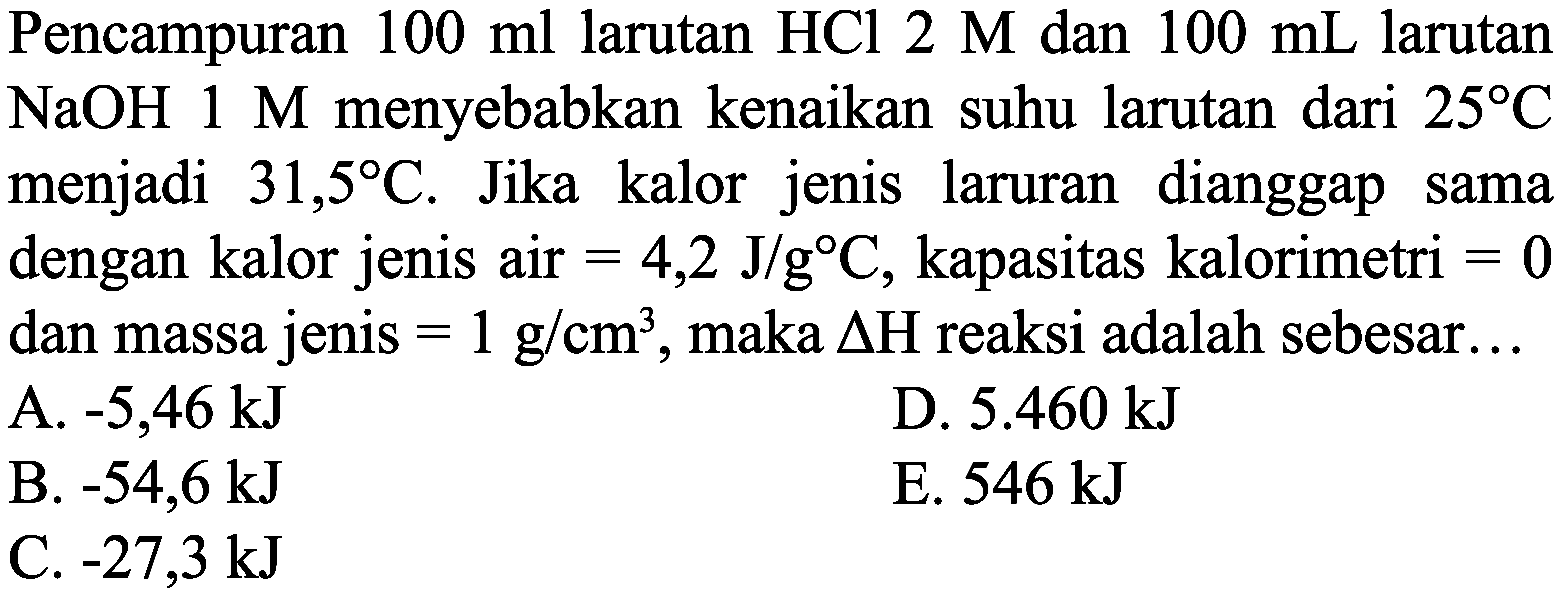 Pencampuran  100 ml  larutan  HCl 2 M  dan  100 mL  larutan  NaOH 1 M  menyebabkan kenaikan suhu larutan dari  25 C  menjadi  31,5 C . Jika kalor jenis laruran dianggap sama dengan kalor jenis air  =4,2 J / g C , kapasitas kalorimetri  =0  dan massa jenis  =1 g / cm^(3) , maka  Delta H  reaksi adalah sebesar...