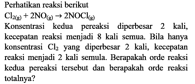 Perhatikan reaksi berikut
Konsentrasi kedua pereaksi diperbesar 2 kali, kecepatan reaksi menjadi 8 kali semua. Bila hanya konsentrasi  Cl2  yang diperbesar 2 kali, kecepatan reaksi menjadi 2 kali semula. Berapakah orde reaksi kedua pereaksi tersebut dan berapakah orde reaksi totalnya?