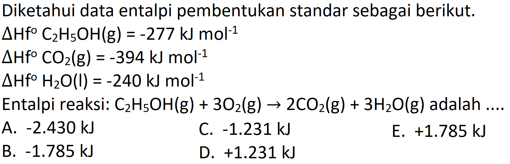 Diketahui data entalpi pembentukan standar sebagai berikut.
 Delta Hf C_(2) H_(5) OH(g)=-277 ~kJ mol^(-1) 
 Delta Hf CO_(2)(g)=-394 ~kJ mol^(-1) 
 Delta Hf H_(2) O(l)=-240 ~kJ mol^(-1) 
Entalpi reaksi:  C_(2) H_(5) OH(g)+3 O_(2)(g) -> 2 CO_(2)(g)+3 H_(2) O(g)  adalah .... 