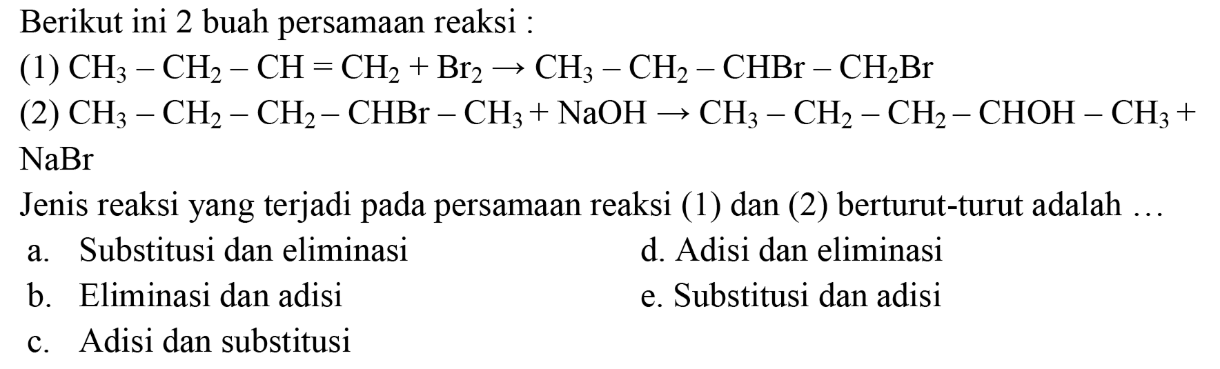 Berikut ini 2 buah persamaan reaksi :
(1)  CH3 - CH2 - CH = CH2 + Br2 -> CH3 - CH2 - CHBr - CH2Br 
(2)  CH3 - CH2 - CH2 - CHBr - CH3 + NaOH -> CH3 - CH2 - CH2 - CHOH - CH3 + NaBr 
Jenis reaksi yang terjadi pada persamaan reaksi (1) dan (2) berturut-turut adalah ...
