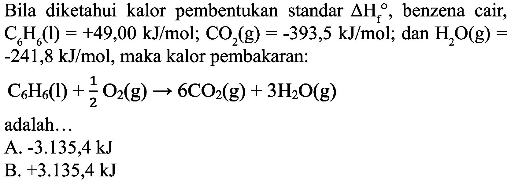 Bila diketahui kalor pembentukan standar  Delta H_(f) , benzena cair,  C_(6) H_(6)(l)=+49,00 ~kJ / mol ; CO_(2)(g)=-393,5 ~kJ / mol ;  dan  H_(2) O(g)=   -241,8 ~kJ / mol , maka kalor pembakaran:

C_(6) H_(6)(l)+(1)/(2) O_(2)(g) -> 6 CO_(2)(g)+3 H_(2) O(g)

adalah...