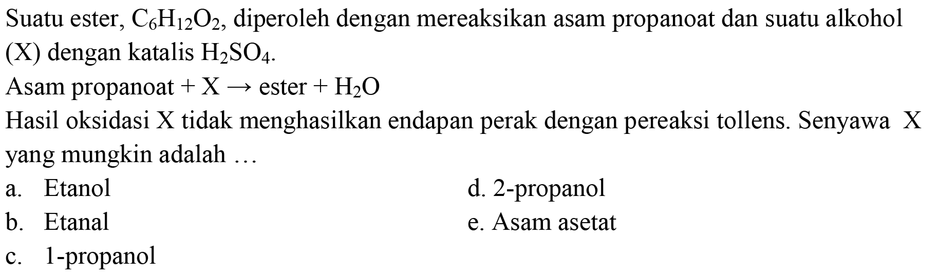 Suatu ester, C6H12O2, diperoleh dengan mereaksikan asam propanoat dan suatu alkohol (X) dengan katalis H2SO4 
Asam propanoat + X -> ester + H2O 
Hasil oksidasi  X  tidak menghasilkan endapan perak dengan pereaksi tollens. Senyawa  X  yang mungkin adalah ...
a. Etanol
d. 2-propanol
b. Etanal
e. Asam asetat
c. 1-propanol