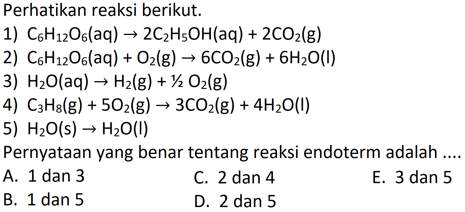 Perhatikan reaksi berikut.
1)  C_(6) H_(12) O_(6)(aq) -> 2 C_(2) H_(5) OH(aq)+2 CO_(2)(g) 
2)  C_(6) H_(12) O_(6)(aq)+O_(2)(g) -> 6 CO_(2)(g)+6 H_(2) O(l) 
3)  H_(2) O(aq) -> H_(2)(g)+(1)/(2) O_(2)(g) 
4)  C_(3) H_(8)(g)+5 O_(2)(g) -> 3 CO_(2)(g)+4 H_(2) O(l) 
5)  H_(2) O(s) -> H_(2) O(l) 
Pernyataan yang benar tentang reaksi endoterm adalah ....