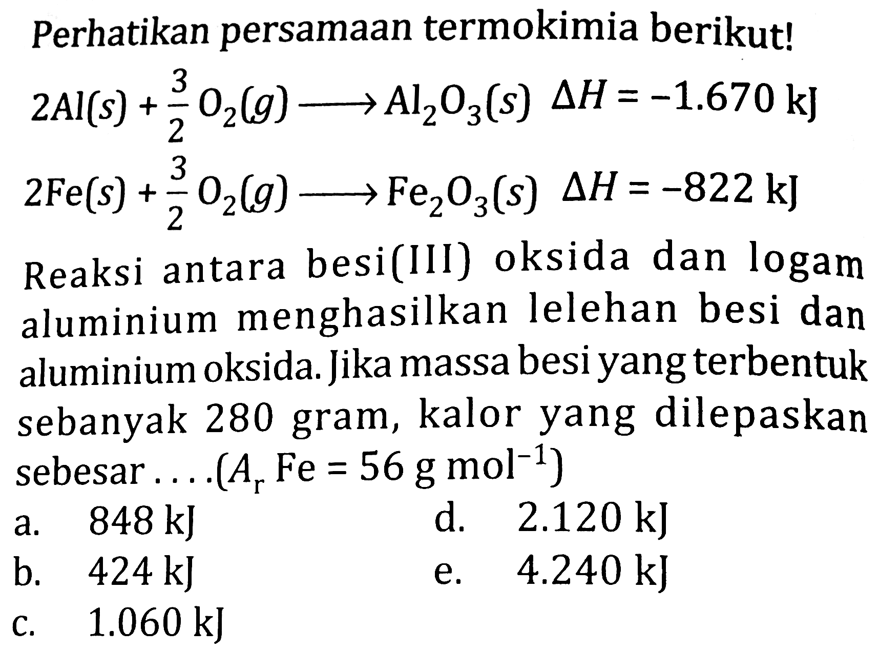 Perhatikan persamaan termokimia berikut!


2 Al(s)+(3)/(2) O_(2)(g) longright-> Al_(2) O_(3)(s) Delta H=-1.670 ~kJ 
2 Fe(s)+(3)/(2) O_(2)(g) longright-> Fe_(2) O_(3)(s) Delta H=-822 ~kJ 
 { Reaksi antara besi(III) oksida dan logam ) 
 { aluminium menghasilkan lelehan besi dan ) 
 { aluminium oksida. Jika massa besi yang terbentuk ) 
 { sebanyak ) 280  { gram, kalor yang dilepaskan ) 
 { sebesar ....(Arke )=56  { g mol ) 
