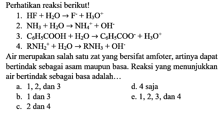 Perhatikan reaksi berikut!
1.  HF+H_(2) O -> F^(-)+H_(3) O^(+) 
2.  NH_(3)+H_(2) O -> NH_(4)^(+)+OH^(-) 
3.  C_(6) H_(5) COOH+H_(2) O -> C_(6) H_(5) COO^(-)+H_(3) O^(+) 
4.  RNH_(2)^(+)+H_(2) O -> RNH_(3)+OH^(-) 
Air merupakan salah satu zat yang bersifat amfoter, artinya dapat bertindak sebagai asam maupun basa. Reaksi yang menunjukkan air bertindak sebagai basa adalah...
a.  1,2, dan 3 
d. 4 saja
b.  1 dan 3 
e.  1,2,3, dan 4 
c.  2 dan 4 