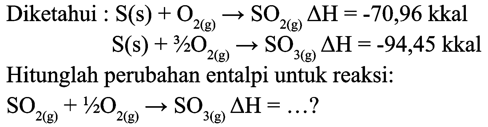 Diketahui :  S(s)+O_(2(g)) -> SO_(2(g)) Delta H=-70,96 kkal 

S(s)+3 / 2 O_(2(g)) -> SO_(3(g)) Delta H=-94,45 kkal

Hitunglah perubahan entalpi untuk reaksi:  SO_(2(g))+1 / 2 O_(2(g)) -> SO_(3(g)) Delta H=... ? 