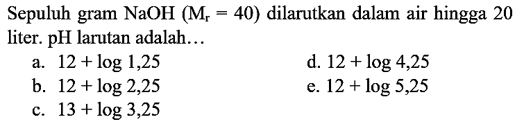 Sepuluh gram  NaOH(M_(r)=40)  dilarutkan dalam air hingga 20 liter.  pH  larutan adalah...
a.  12+log 1,25 
d.  12+log 4,25 
b.  12+log 2,25 
e.  12+log 5,25 
c.  13+log 3,25 