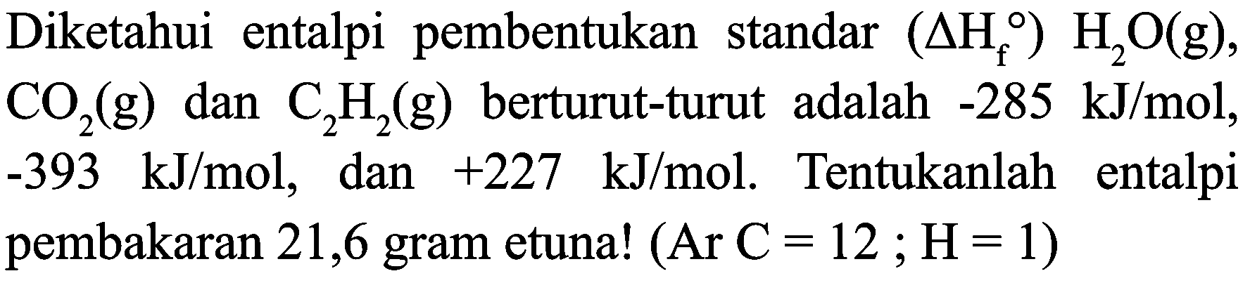 Diketahui entalpi pembentukan standar  (Delta H_(f)) H_(2) O(g) ,  CO_(2)(g)  dan  C_(2) H_(2)(g)  berturut-turut adalah  -285 ~kJ / mol ,  -393 ~kJ / mol , dan  +227 ~kJ / mol . Tentukanlah entalpi pembakaran 21,6 gram etuna!  (Ar C=12 ; H=1)