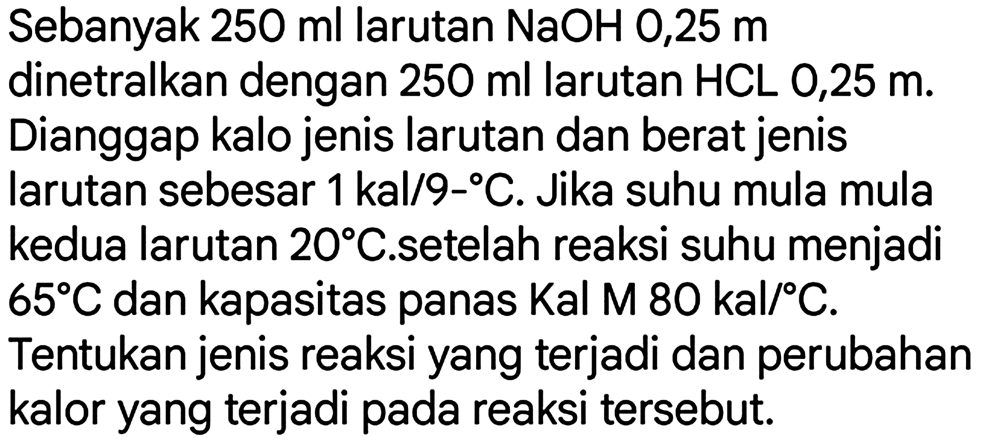 Sebanyak  250 ml  larutan  NaOH mathrm{0,25) m  dinetralkan dengan  250 ml  larutan  HCL  0,25 m. Dianggap kalo jenis larutan dan berat jenis larutan sebesar  1 kal / 9  -   C . Jika suhu mula mula kedua larutan  20 C .setelah reaksi suhu menjadi  65 C  dan kapasitas panas  Kal M 80 kal /{ ) C .

Tentukan jenis reaksi yang terjadi dan perubahan kalor yang terjadi pada reaksi tersebut.