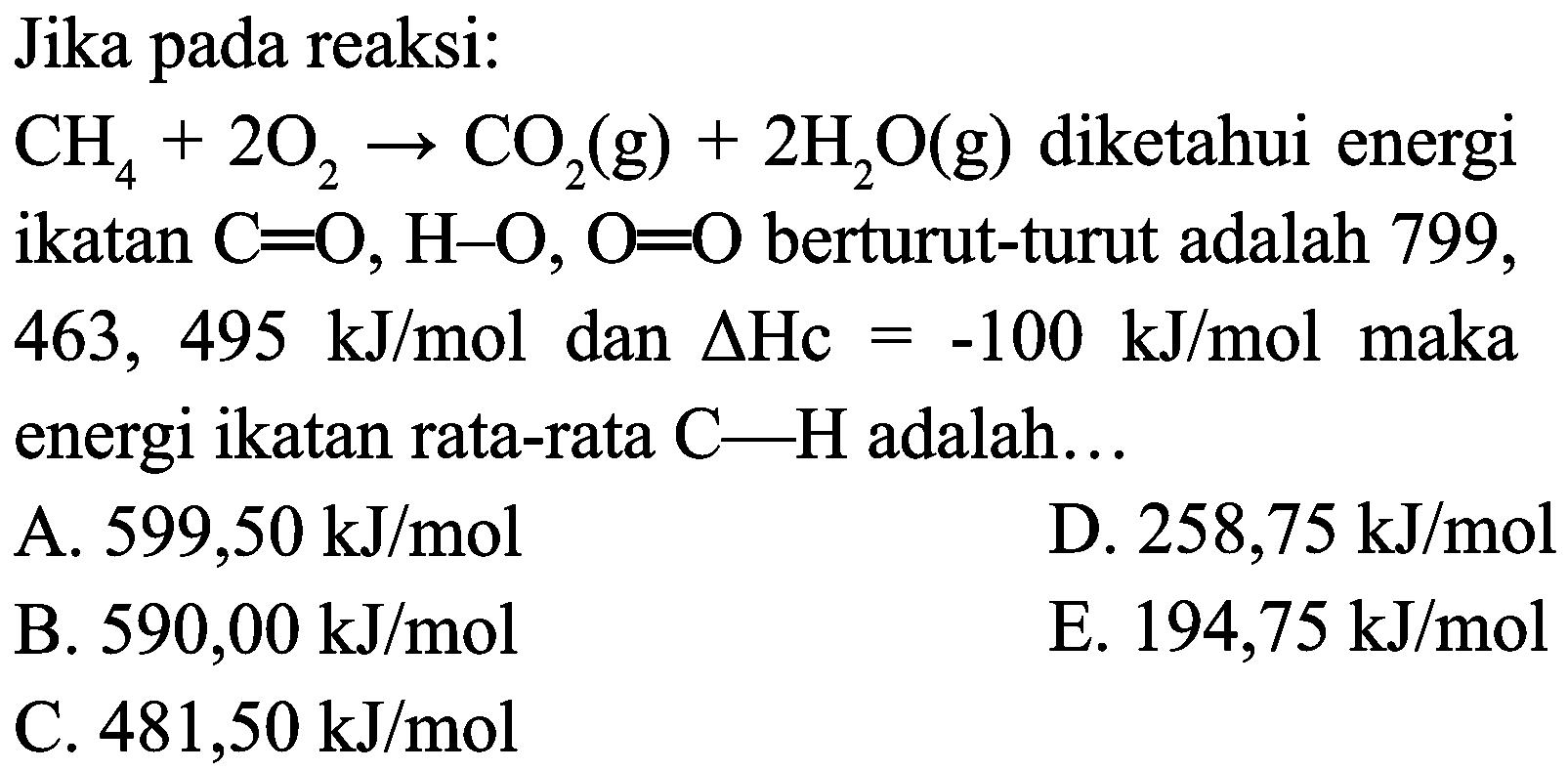 Jika pada reaksi:
 CH_(4)+2 O_(2) -> CO_(2)(g)+2 H_(2) O(g)  diketahui energi ikatan  C=O, H-O, O=O  berturut-turut adalah 799 , 463,  495 ~kJ / mol dan Delta Hc=-100 ~kJ / mol maka  energi ikatan rata-rata  C-H  adalah...