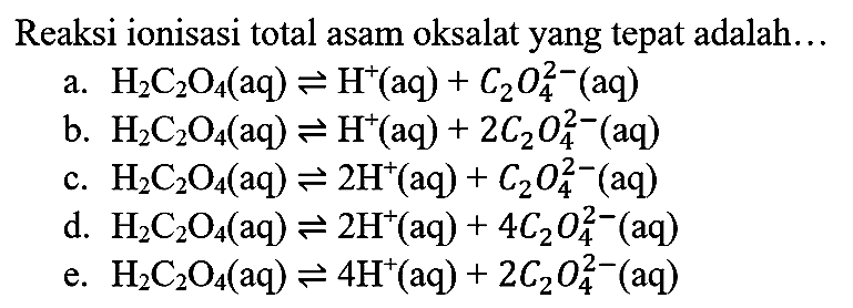 Reaksi ionisasi total asam oksalat yang tepat adalah...
a.  H_(2) C_(2) O_(4)(aq) leftharpoons H^(+)(aq)+C_(2) O_(4)^(2-)(aq) 
b.  H_(2) C_(2) O_(4)(aq) leftharpoons H^(+)(aq)+2 C_(2) O_(4)^(2-)(aq) 
c.  H_(2) C_(2) O_(4)(aq) leftharpoons 2 H^(+)(aq)+C_(2) O_(4)^(2-)(aq) 
d.  H_(2) C_(2) O_(4)(aq) leftharpoons 2 H^(+)(aq)+4 C_(2) O_(4)^(2-)(aq) 
e.  H_(2) C_(2) O_(4)(aq) leftharpoons 4 H^(+)(aq)+2 C_(2) O_(4)^(2-)(aq) 