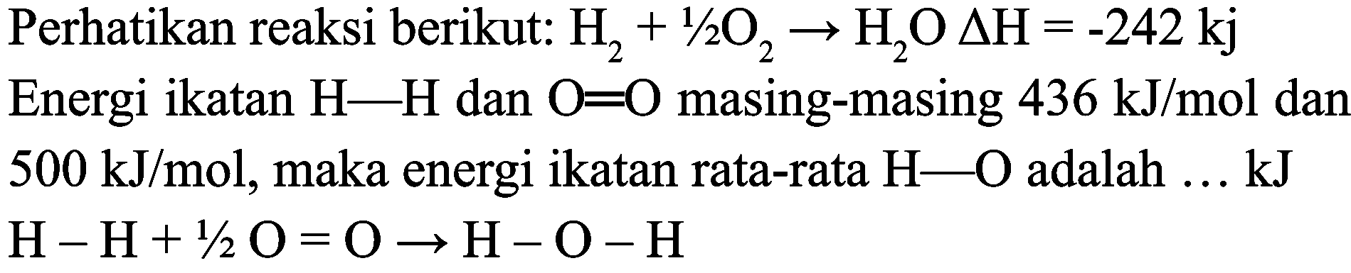 Perhatikan reaksi berikut:  H_(2)+1 / 2 O_(2) -> H_(2) O Delta H=-242 kj  Energi ikatan  H-H  dan  O=O  masing-masing  436 ~kJ / mol  dan  500 ~kJ / mol , maka energi ikatan rata-rata  H-O  adalah  ... kJ   H-H+1 / 2 O=O -> H-O-H