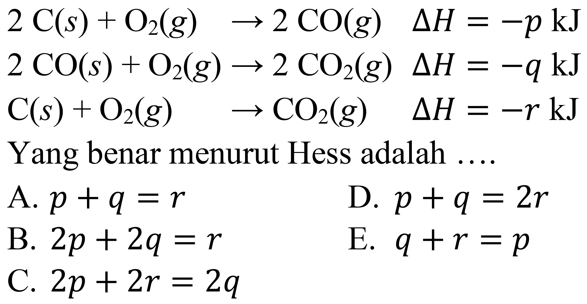  2 C(s)+O_(2)(g) -> 2 CO(g)  Delta H=-p ~kJ 
 2 CO(s)+O_(2)(g) -> 2 CO_(2)(g) Delta H=-q ~kJ 
 C(s)+O_(2)(g)  -> CO_(2)(g)  Delta H=-r ~kJ 
Yang benar menurut Hess adalah  ...    