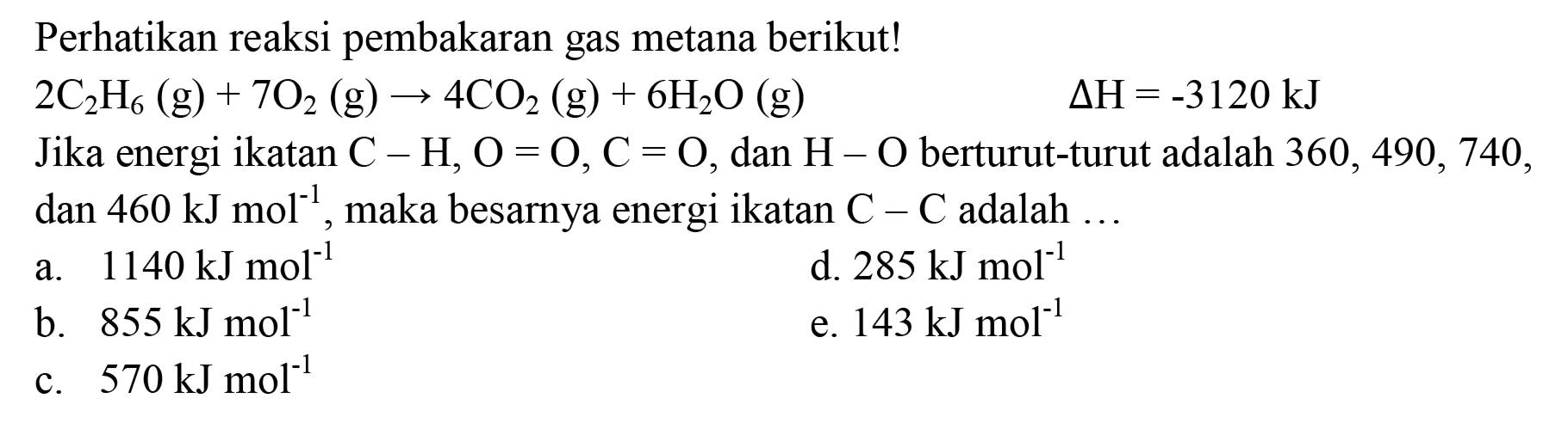 Perhatikan reaksi pembakaran gas metana berikut!

2 C_(2) H_(6)(g)+7 O_(2)(g) -> 4 CO_(2)(g)+6 H_(2) O(g)  Delta H=-3120 ~kJ

Jika energi ikatan  C-H, O=O, C=O , dan  H-O  berturut-turut adalah  360,490,740 , dan  460 ~kJ mol^(-1) , maka besarnya energi ikatan  C-C  adalah ...