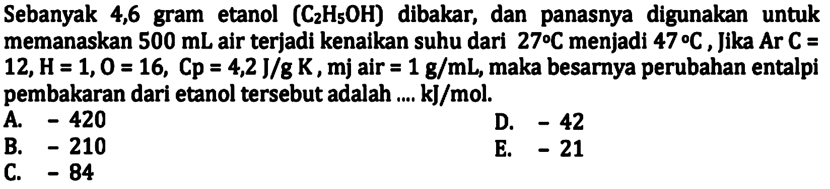 Sebanyak 4,6 gram etanol  (C_(2) H_(5) OH)  dibakar, dan panasnya digunakan untuk memanaskan  500 mL  air terjadi kenaikan suhu dari  27 C  menjadi  47 C , jika  Ar C=   12, H=1,0=16, Cp=4,2 J / g K, mj  air  =1 g / mL , maka besarnya perubahan entalpi pembakaran dari etanol tersebut adalah .... kJ/mol.