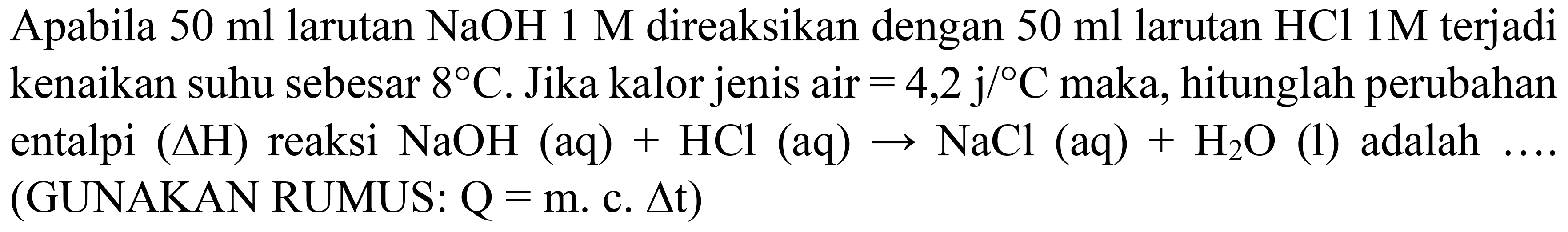 Apabila  50 ml  larutan  NaOH 1 M  direaksikan dengan  50 ml  larutan  HCl 1 M  terjadi kenaikan suhu sebesar  8 C . Jika kalor jenis air  =4,2 j /{ ) C  maka, hitunglah perubahan entalpi  (Delta H)  reaksi  NaOH(aq)+HCl(aq) -> NaCl(aq)+H_(2) O  (1) adalah .... (GUNAKAN RUMUS:  Q=m . c . Delta t  )