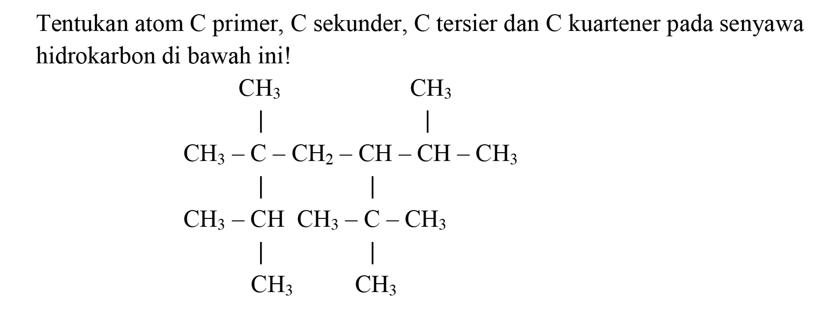 Tentukan atom  C  primer,  C  sekunder,  C  tersier dan  C  kuartener pada senyawa hidrokarbon di bawah ini!
CH3 CH3 
| | 
CH3 - C - CH2 - CH - CH - CH3 
| | 
CH3 - CH CH3 - C - CH3 
| | 
CH3 CH3 