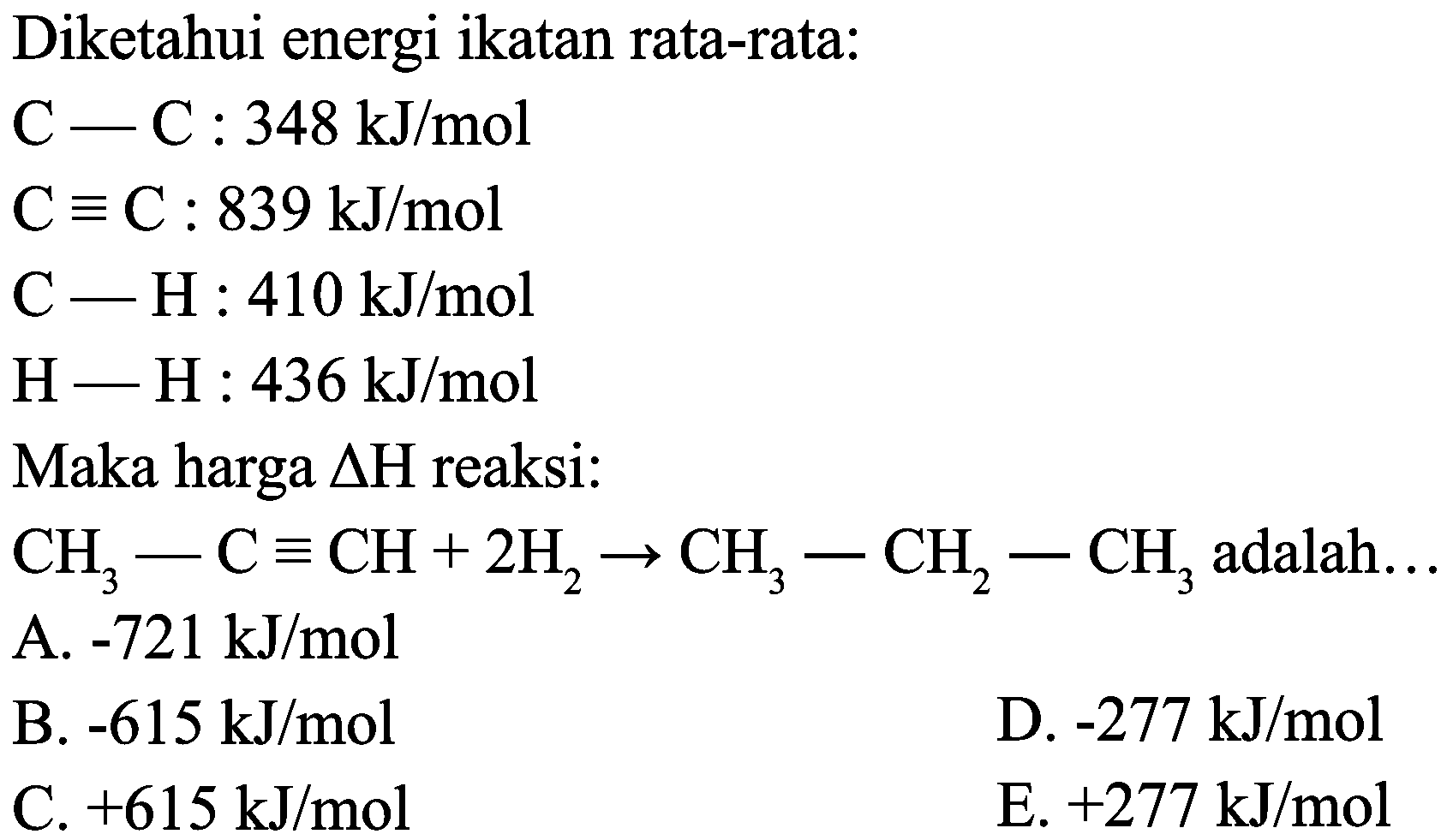 Diketahui energi ikatan rata-rata:


C-C: 348 ~kJ / mol 
C ekuivalen C: 839 ~kJ / mol 
C-H: 410 ~kJ / mol 
H-H: 436 ~kJ / mol


Maka harga  Delta H  reaksi:
 CH_(3)-C ekuivalen CH+2 H_(2) -> CH_(3)-CH_(2)-CH_(3)  adalah...