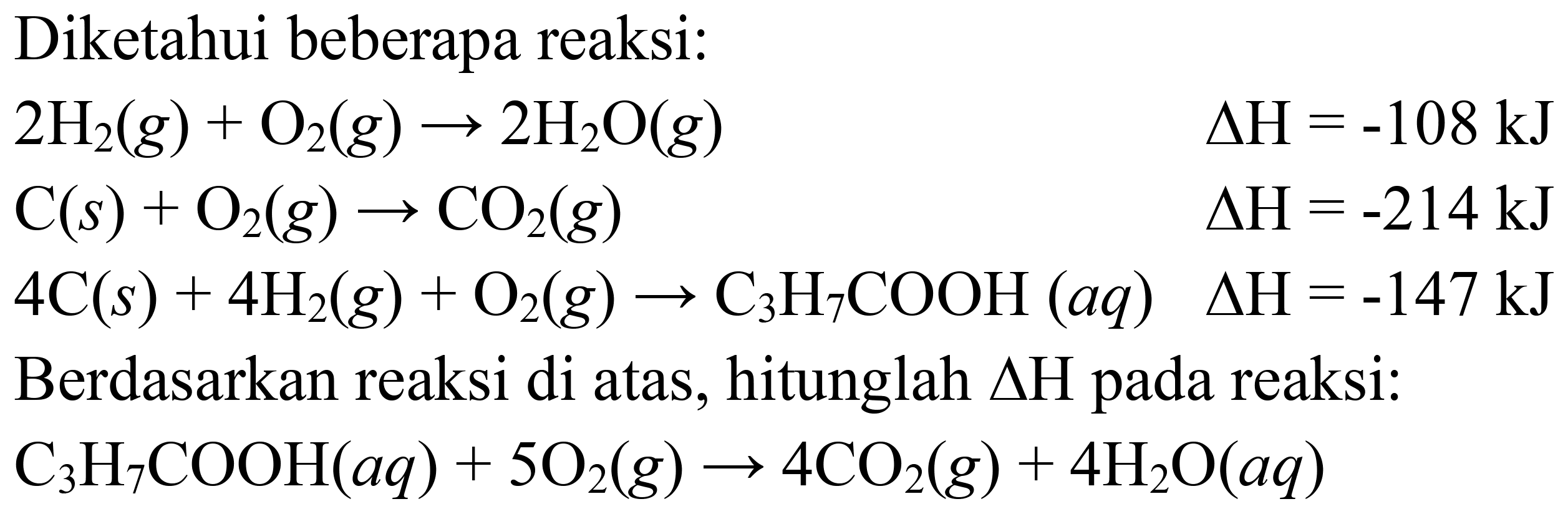 Diketahui beberapa reaksi:


2 H_(2)(g)+O_(2)(g) -> 2 H_(2) O(g)  Delta H=-108 ~kJ 
C(s)+O_(2)(g) -> CO_(2)(g)  Delta H=-214 ~kJ 
4 C(s)+4 H_(2)(g)+O_(2)(g) -> C_(3) H_(7) COOH(a q)  Delta H=-147 ~kJ


Berdasarkan reaksi di atas, hitunglah  Delta H  pada reaksi:
 C_(3) H_(7) COOH(a q)+5 O_(2)(g) -> 4 CO_(2)(g)+4 H_(2) O(a q) 